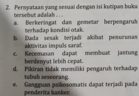 Pernyataan yang sesuai dengan isi kutipan buku
tersebut adalah . . .
a. Berkeringat dan gemetar berpengaruh
terhadap kondisi otak.
b. Dada sesak terjadi akibat penurunan
aktivitas impuls saraf.
c. Kecemasan dapat membuat jantung
berdenyut lebih cepat.
d. Pikiran tidak memiliki pengaruh terhadap
tubuh seseorang.
e. Gangguan psikosomatis dapat terjadi pada
penderita kanker.