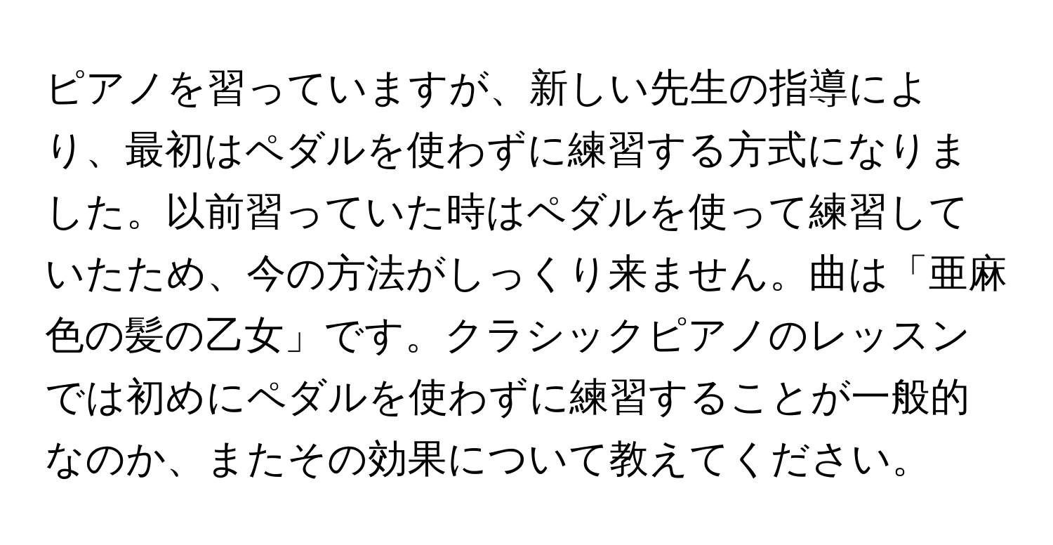 ピアノを習っていますが、新しい先生の指導により、最初はペダルを使わずに練習する方式になりました。以前習っていた時はペダルを使って練習していたため、今の方法がしっくり来ません。曲は「亜麻色の髪の乙女」です。クラシックピアノのレッスンでは初めにペダルを使わずに練習することが一般的なのか、またその効果について教えてください。