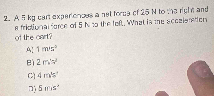 A 5 kg cart experiences a net force of 25 N to the right and
a frictional force of 5 N to the left. What is the acceleration
of the cart?
A) 1m/s^2
B) 2m/s^2
C) 4m/s^2
D) 5m/s^2