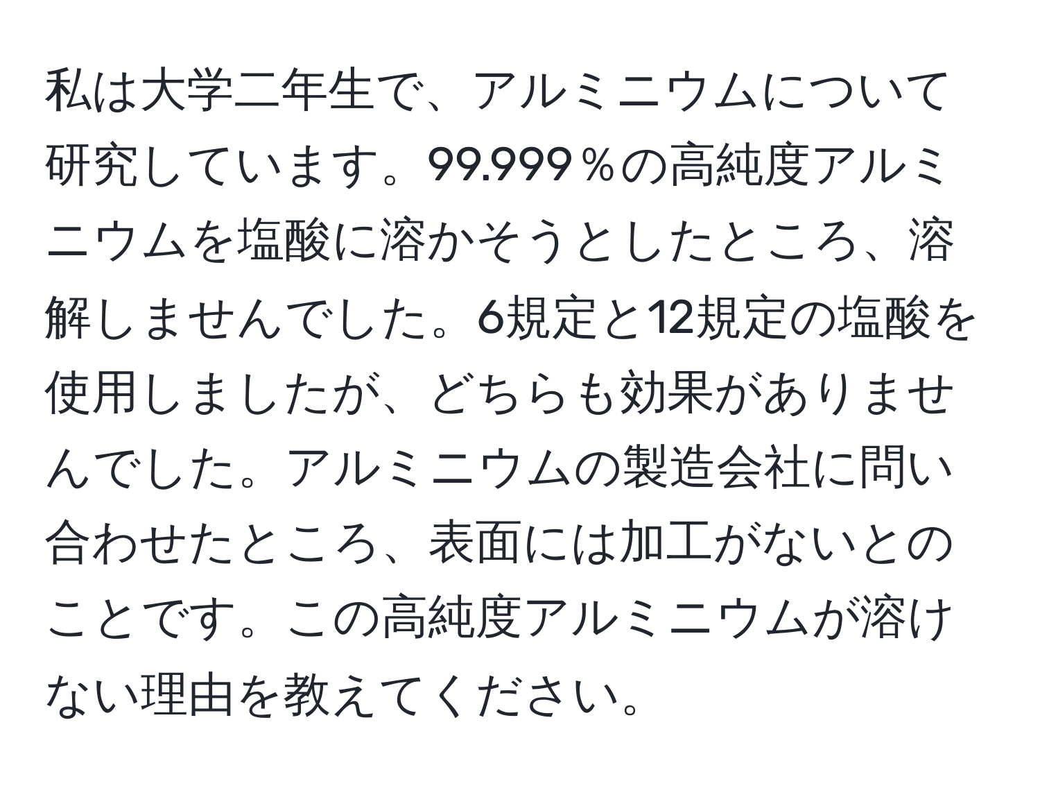 私は大学二年生で、アルミニウムについて研究しています。99.999％の高純度アルミニウムを塩酸に溶かそうとしたところ、溶解しませんでした。6規定と12規定の塩酸を使用しましたが、どちらも効果がありませんでした。アルミニウムの製造会社に問い合わせたところ、表面には加工がないとのことです。この高純度アルミニウムが溶けない理由を教えてください。