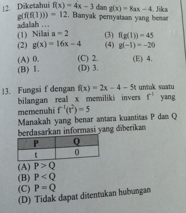 Diketahui f(x)=4x-3 dan g(x)=8ax-4. Jika
g(f(f(1)))=12. Banyak pernyataan yang benar
adalah …
(1) Nilai a=2 (3) f(g(1))=45
(2) g(x)=16x-4 (4) g(-1)=-20
(A) 0. (C) 2. (E) 4.
(B) 1. (D) 3.
13. Fungsi f dengan f(x)=2x-4-5t untuk suatu
bilangan real x memiliki invers f^(-1) yang
memenuhi f^(-1)(t^2)=5
Manakah yang benar antara kuantitas P dan Q
dasarkan informasi yang diberikan
(A) P>Q
(B) P
(C) P=Q
(D) Tidak dapat ditentukan hubungan