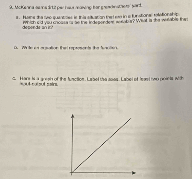 McKenna earns $12 per hour mowing her grandmothers' yard. 
a. Name the two quantities in this situation that are in a functional relationship. 
Which did you choose to be the independent variable? What is the variable that 
depends on it? 
b. Write an equation that represents the function. 
c. Here is a graph of the function. Label the axes. Label at least two points with 
input-output pairs.