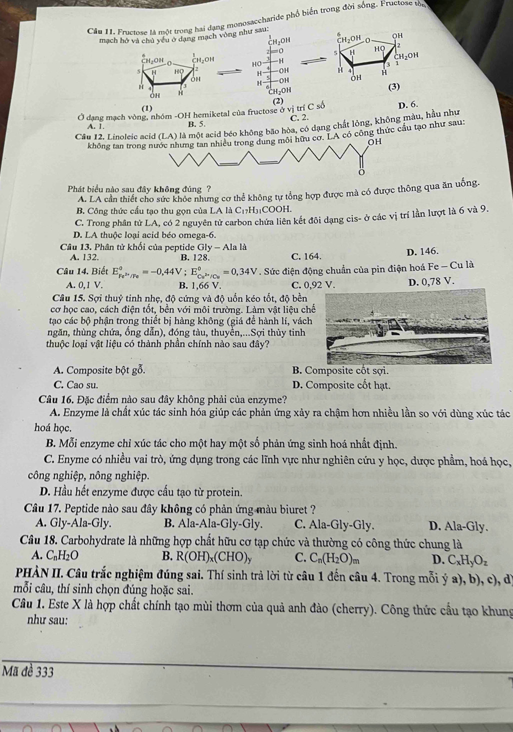 Fructose là một trong hai dạng monosaccharide phổ biến trong đời sống. Fructose tòn
mạch hở và chủ yếu ở dạng mạch vòng như sau:
CH₂OH CH_2OH OH
2
= 5 H
HQ
HO H
CH₂OH
3 1
H OH H
H
-OH
OH
H
(3)
CH₂OH
(2)
(1)
Ở dạng mạch vòng, nhóm -OH hemiketal của fructose ở bvitriCshat o D. 6.
A. 1. B. 5. C. 2.
Câu 12. Linoleic acid (LA) là một acid béo không bão hòa, có dạng chất lỏng, không màu, hầu như
không tan trog môi hữu cờ. LA có công thức cấu tạo như sau:
OH
Phát biểu nào sau đây không đúng ?
A. LA cần thiết cho sức khỏc nhưng cơ thể không tự tổng hợp được mà có được thông qua ăn uống.
B. Công thức cấu tạo thu gọn của LA là C_17H_31COOH.
C. Trong phần tử LA, có 2 nguyên tử carbon chứa liên kết đôi dạng cis- ở các vị trí lần lượt là 6 và 9.
D. LA thuộc loại acid béo omega-6.
Câu 13. Phân tử khối của peptide Gly-Al a là
A. 132. B. 128. C. 164. D. 146.
Câu 14. Biết E_Fe^(2+)/Fe°=-0,44V;E_Cu^(2+)/Cu°=0,34V. Sức điện động chuẩn của pin điện hoá Fe - Cu là
A. 0,1 V. B. 1,66 V. C. 0,92 V. D. 0,78 V.
Câu 15. Sợi thuỷ tinh nhẹ, độ cứng và độ uốn kéo tốt, độ bền
cơ học cao, cách điện tốt, bền với môi trường. Làm vật liệu ch
tạo các bộ phận trong thiết bị hàng không (giá đề hành lí, vách
tngăn, thùng chứa, ống dẫn), đóng tàu, thuyền,...Sợi thủy tinh
thuộc loại vật liệu có thành phân chính nào sau đây?
A. Composite bột gỗ. B. Composite cốt sợi.
C. Cao su. D. Composite cốt hạt.
Câu 16. Đặc điểm nào sau đây không phải của enzyme?
A. Enzyme là chất xúc tác sinh hóa giúp các phản ứng xảy ra chậm hơn nhiều lần so với dùng xúc tác
hoá học.
B. Mỗi enzyme chỉ xúc tác cho một hay một số phản ứng sinh hoá nhất định.
C. Enyme có nhiều vai trò, ứng dụng trong các lĩnh vực như nghiên cứu y học, dược phẩm, hoá học,
công nghiệp, nông nghiệp.
D. Hầu hết enzyme được cấu tạo từ protein.
Câu 17. Peptide nào sau đây không có phản ứng màu biuret ?
A. Gly-Ala-Gly. B. Ala-Ala-Gly-Gly. C. Ala-Gly-Gly. D. Ala-Gly.
Câu 18. Carbohydrate là những hợp chất hữu cơ tạp chức và thường có công thức chung là
A. C_nH_2O B. R(OH)_x(CHO)_y C. C_n(H_2O)_m D. C_xH_yO_z
PHÀN II. Câu trắc nghiệm đúng sai. Thí sinh trả lời từ câu 1 đến câu 4. Trong mỗi ý a), b), c), d
mỗi câu, thí sinh chọn đúng hoặc sai.
Câu 1. Este X là hợp chất chính tạo mùi thơm của quả anh đào (cherry). Công thức cầu tạo khung
như sau:
Mã đề 333