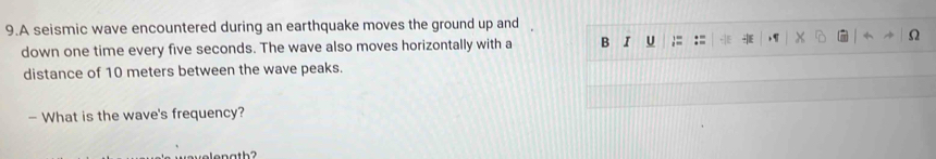 A seismic wave encountered during an earthquake moves the ground up and 
down one time every five seconds. The wave also moves horizontally with a B I U ;= := 
distance of 10 meters between the wave peaks. 
— What is the wave's frequency?