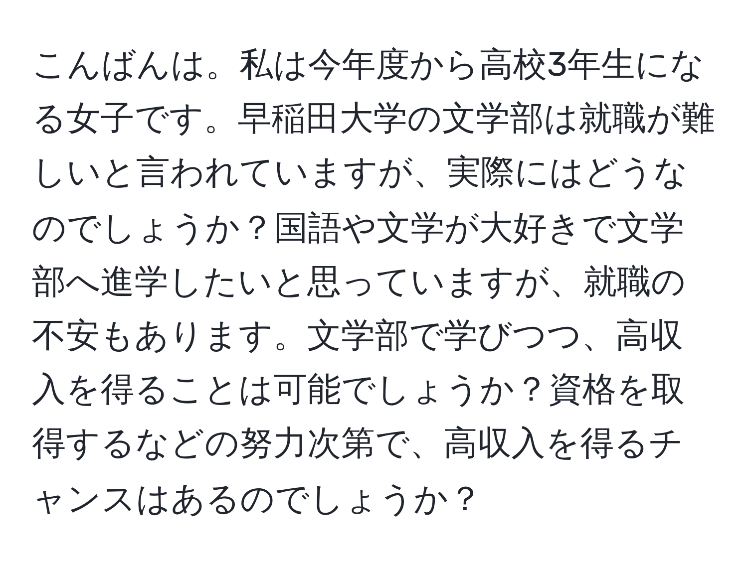 こんばんは。私は今年度から高校3年生になる女子です。早稲田大学の文学部は就職が難しいと言われていますが、実際にはどうなのでしょうか？国語や文学が大好きで文学部へ進学したいと思っていますが、就職の不安もあります。文学部で学びつつ、高収入を得ることは可能でしょうか？資格を取得するなどの努力次第で、高収入を得るチャンスはあるのでしょうか？