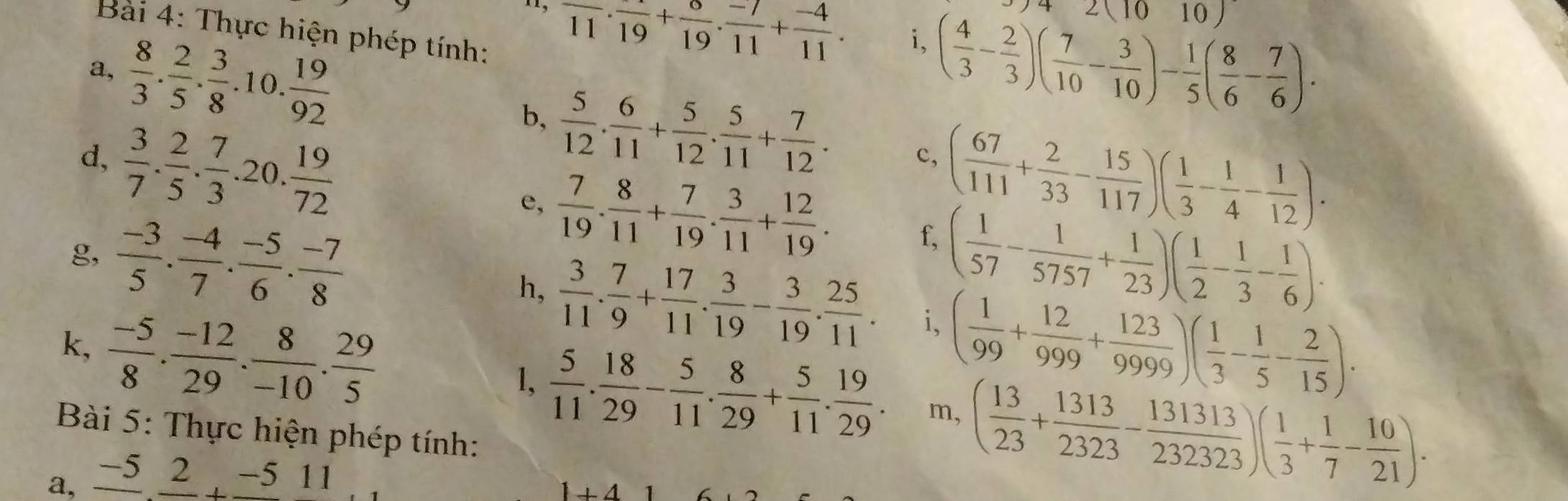 2(1010)
11, overline 11· frac 19+ 6/19 ·  (-7)/11 + (-4)/11 . i, ( 4/3 - 2/3 )( 7/10 - 3/10 )- 1/5 ( 8/6 - 7/6 ).
Bài 4: Thực hiện phép tính:
a,  8/3 . 2/5 . 3/8 .10. 19/92  b,  5/12 . 6/11 + 5/12 . 5/11 + 7/12 .
( 67/111 + 2/33 - 15/117 )( 1/3 - 1/4 - 1/12 ).
c,
d,  3/7 . 2/5 . 7/3 .20. 19/72  e,  7/19 . 8/11 + 7/19 . 3/11 + 12/19 . f,
g,  (-3)/5 . (-4)/7 . (-5)/6 . (-7)/8  ( 1/57 - 1/5757 + 1/23 )( 1/2 - 1/3 - 1/6 ).
h,  3/11 . 7/9 + 17/11 . 3/19 - 3/19 . 25/11 . i、
k,  (-5)/8 . (-12)/29 . 8/-10 . 29/5  ( 1/99 + 12/999 + 123/9999 )( 1/3 - 1/5 - 2/15 ).
1,  5/11 . 18/29 - 5/11 . 8/29 + 5/11 . 19/29 . m, ( 13/23 + 1313/2323 - 131313/232323 )( 1/3 + 1/7 - 10/21 ).
Bài 5: Thực hiện phép tính:
a, _ -52_ -511
1+416