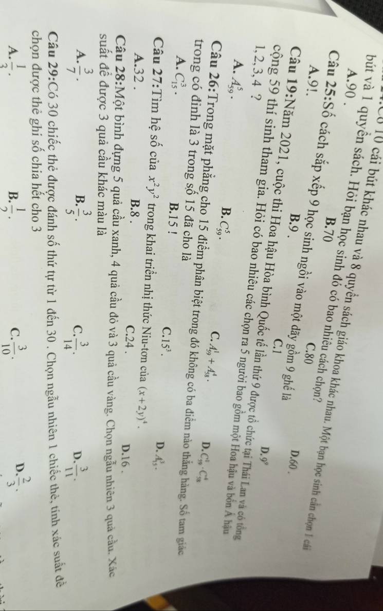 A.90 .
bút và 1 quyền sách. Hỏi bạn học sinh đó có bao nhiêu cách chọn?
Có 10 cái bút khác nhau và 8 quyền sách giáo khoa khác nhau. Một bạn học sinh cần chọn 1 cá
B.70
A.9!. C.80
Câu 25:Số cách sắp xếp 9 học sinh ngồi vào một dãy gồm 9 ghế là
B.9 . D.60 .
C.1
Câu 19:Năm 2021, cuộc thi Hoa hậu Hòa bình Quốc tế lần thứ 9 được tổ chức tại Thái Lan và có tổng
D. 9^9
1, 2, 3, 4 ?
cộng 59 thí sinh tham gia. Hỏi có bao nhiêu các chọn ra 5 người bao gồm một Hoa hậu và bồn Á hậu
A. A_(59)^5.
B. C_(59)^5.
C. A_(59)^1+A_(58)^4.
D. C_(59)^1· C_(58)^4
Câu 26:Trong mặt phẳng cho 15 điểm phân biệt trong đó không có ba điểm nào thẳng hàng. Số tam giác
trong có đỉnh là 3 trong số 15 đã cho là
A. C_(15)^3. B.15 !
C. 15^3. D. A_(15)^3.
Câu 27:Tìm hệ số của x^2y^2 trong khai triển nhị thức Niu-tơn của (x+2y)^4.
A.32 . B.8 . C.24 . D.16 .
Câu 28:Một bình đựng 5 quả cầu xanh, 4 quả cầu đỏ và 3 quả cầu vàng. Chọn ngẫu nhiên 3 quả cầu. Xác
suất để được 3 quả cầu khác màu là
A.  3/7 .  3/5 .  3/14 .  3/11 .
B.
C.
D.
Câu 29:Có 30 chiếc thẻ được đánh số thứ tự từ 1 đến 30 . Chọn ngẫu nhiên 1 chiếc thẻ, tính xác suất đề
chọn được thẻ ghi số chia hết cho 3
D
A.  1/3 .  1/2 . C.  3/10 . . 2/3 .
B.