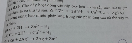 Tim điện cực và nhg o phân tng 
Cău 8.16. Cho dãy hoạt động các cặp oxy hóa - khử sắp theo thứ tự 
dăng dần, ta có thứ tự sau: Zn^(2+)/Zn<2H^+/H_2 varphi°
Có tổng cộng bao nhiêu phản ứng trong các phản ứng sau có thể xây ra 
er phát: 
() Zn+2H^+to Zn^(2+)+H_2
(ii) Cu+2H^+to Cu^(2+)+H_2
iii) Zn+2Ag^+to 2Ag+Zn^(2+)