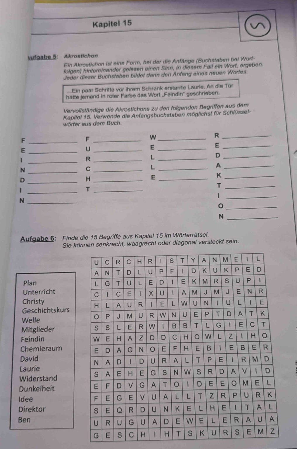 Kapitel 15
lufgabe 5: Akrostichon
Ein Akrostichon ist eine Form, bei der die Anfänge (Buchstaben bei Wort-
folgen) hintereinander gelesen einen Sinn, in diesem Fall ein Wort, ergeben.
Jeder dieser Buchstaben bildet dann den Anfang eines neuen Wortes.
Ein paar Schritte vor ihrem Schrank erstarrte Laurie. An die Tür
hatte jemand in roter Farbe das Wort _Feindin' geschrieben.
Vervollständige die Akrostichons zu den folgenden Begriffen aus dem
Kapitel 15. Verwende die Anfangsbuchstaben möglichst für Schlüssel-
wörter aus dem Buch.
_F
_W
_R
_F
_U
_E
_E
_E
_R
_L
_D
_|
_C
_L
_A
_N
_H
_E
_K
_D
_T
_T
_1
_1
_N
_
_N
Aufgabe 6: Finde die 15 Begriffe aus Kapitel 15 im Wörterrätsel.
Sie können senkrecht, waagrecht oder diagonal versteckt sein.
Plan 
Unterricht
Christy
Geschichtskurs
Welle
Mitglieder
Feindin 
Chemieraum
David
Laurie
Widerstand
Dunkelheit
Idee 
Direktor 
Ben