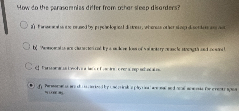 How do the parasomnias differ from other sleep disorders?
a) Parasomnias are caused by psychological distress, whereas other sleep disorders are not
b) Parasomnias are characterized by a sudden loss of voluntary muscle strength and control.
c) Parasomnias involve a lack of control over sleep schedules.
d) Parasomnias are characterized by undesirable physical arousal and total amnesia for events upon
wakening.