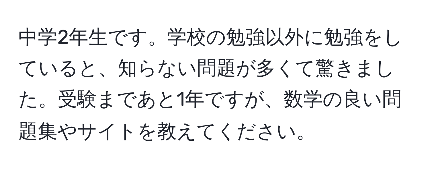 中学2年生です。学校の勉強以外に勉強をしていると、知らない問題が多くて驚きました。受験まであと1年ですが、数学の良い問題集やサイトを教えてください。