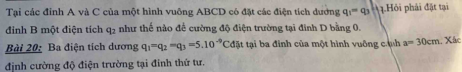 Tại các đỉnh A và C của một hình vuông ABCD có đặt các điện tích dương q_1=q_3 q.Hỏi phải đặt tại 
đinh B một điện tích q_2 như thế nào để cường độ điện trường tại đinh D bằng 0. 
Bài 20: Ba điện tích dương q_1=q_2=q_3=5.10^(-9)Cd tđặt tại ba đỉnh của một hình vuông cính a=30cm. Xác 
định cường độ điện trường tại đỉnh thứ tư.