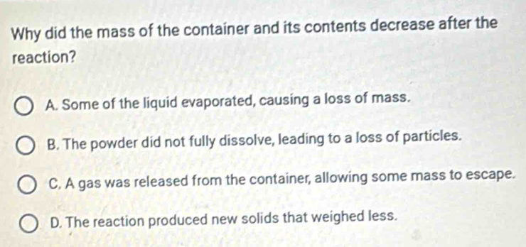 Why did the mass of the container and its contents decrease after the
reaction?
A. Some of the liquid evaporated, causing a loss of mass.
B. The powder did not fully dissolve, leading to a loss of particles.
C. A gas was released from the container, allowing some mass to escape.
D. The reaction produced new solids that weighed less.