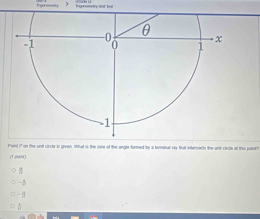 LESSON 12
Trigonometry Trigonametry Unit Test
Point P on the unit circle is given. What is the sine of the angle formed by a terminal ray that intersects the unit circle at this point?
(1 point)
 15/17 
- 8/17 
- 15/17 
 8/17 