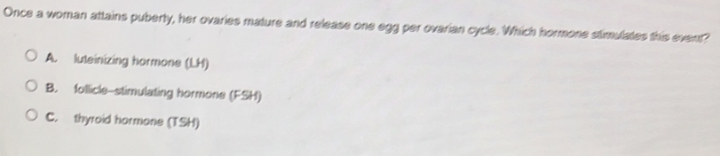 Once a woman attains puberty, her ovaries mature and release one egg per ovarian cycle. Which hormone stimulates this event?
A. luteinizing hormone (LH)
B. follicle-stimulating hormone (FSH)
C. thyroid hormone (TSH)