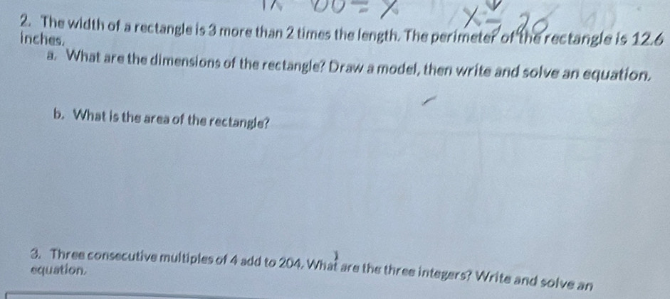 The width of a rectangle is 3 more than 2 times the length. The perimeter of the rectangle is 12.6
inches. 
a. What are the dimensions of the rectangle? Draw a model, then write and solve an equation. 
b. What is the area of the rectangle? 
3. Three consecutive multiples of 4 add to 204. What are the three integers? Write and solve an 
equation.