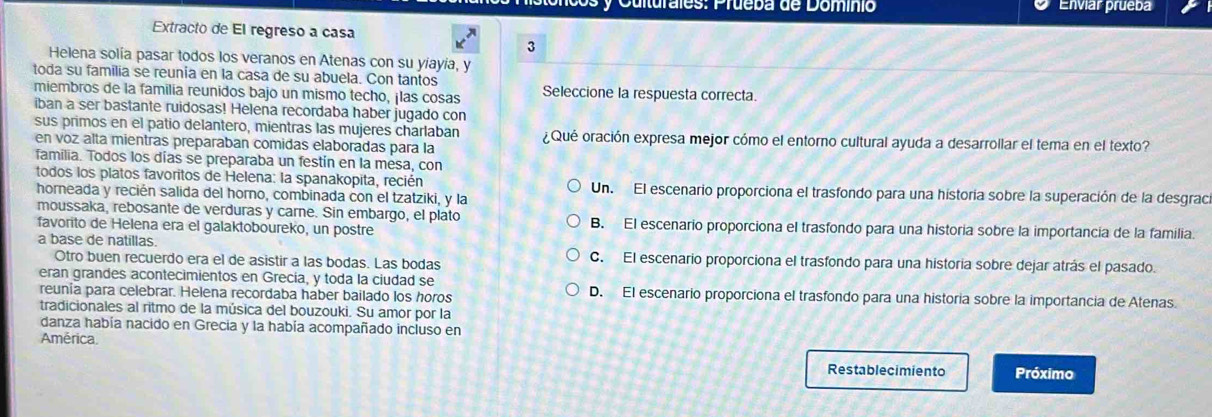 Cuiturales: Prueba de Domínio Enviar prueba
Extracto de El regreso a casa
3
Helena solía pasar todos los veranos en Atenas con su yíayía, y
toda su familia se reunía en la casa de su abuela. Con tantos
miembros de la familia reunidos bajo un mismo techo, ¡las cosas Seleccione la respuesta correcta.
iban a ser bastante ruidosas! Helena recordaba haber jugado con
sus primos en el patio delantero, mientras las mujeres charlaban ¿Qué oración expresa mejor cómo el entorno cultural ayuda a desarrollar el tema en el texto?
en voz alta mientras preparaban comidas elaboradas para la
familia. Todos los días se preparaba un festín en la mesa, con
todos los platos favoritos de Helena: la spanakopita, recién Un. El escenario proporciona el trasfondo para una historía sobre la superación de la desgraca
horneada y recién salida del horno, combinada con el tzatziki, y la
moussaka, rebosante de verduras y carne. Sin embargo, el plato
favorito de Helena era el galaktoboureko, un postre B. El escenario proporciona el trasfondo para una historia sobre la importancia de la familia.
a base de natillas. C. El escenario proporciona el trasfondo para una historia sobre dejar atrás el pasado.
Otro buen recuerdo era el de asistir a las bodas. Las bodas
eran grandes acontecimientos en Grecía, y toda la ciudad se
reunia para celebrar. Helena recordaba haber bailado los horos D. El escenario proporciona el trasfondo para una historia sobre la importancia de Atenas.
tradicionales al ritmo de la música del bouzouki. Su amor por la
danza había nacido en Grecia y la había acompañado incluso en
América.
Restablecimiento Próximo