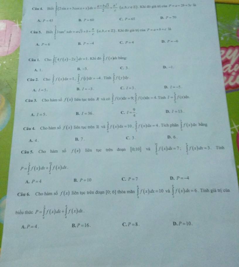 Bidt∈tlimits _ π /2 ^ π /2 (2sin x+3cos x+x)dx= (a+bsqrt(3))/2 + π^2/c (a,b,c∈ Z) , Khi đó giá trị của P=a+2b+3ch
A. P=45 B. P=60 C. P=65 D. P=70
Câu 5. Biết ∈tlimits _ π /4 ^ π /3 3tan^2xdx=asqrt(3)+b+ π /c (a,b,c∈ Z). Khì đó giá trị của P=a+b+c1b
A. P=6 B. P=-4 C. P=4 D. P=-6
Câu I. Cho ∈tlimits _1^(2[4f(x)-2x]dx=1. Khi đó ∈tlimits _0^2f(x) di bằng:
A. 1 . B. −3 C. 3 D. -1.
Câu 2. Cho ∈tlimits _(-2)^2f(x)dx=1,∈tlimits _(-2)^4f(t)dt=-4 , Tinh ∈tlimits _2^4f(y) ly .
A. I=5. B. I=-3. C. I=3. D. I=-5.
Câu 3. Cho hàm số f(x) liên tục trên R và có ∈tlimits _0^1f(x)dx=9,∈tlimits _2^4f(x)dx=4. Tinh I=∈tlimits _0^4f(x)dx.
A. I=5. B. I=36. C. l=frac 9)4. D. I=13.
Câu 4. Cho hàm số f(x) liên tục trên R và ∈tlimits _0^(4f(x)dx=10,∈tlimits _3^4f(x)dx=4 , Tích phân ∈tlimits _0^yf(x)dx bằng
A. 4 . B. 7. C. 3 .
D. 6 .
Câu 5. Cho hàm số f(x) liên tục trên đoạn [0;10] và ∈tlimits _0^(30)f(x)dx=7;∈tlimits _2^4f(x)dx=3. Tinh
P=∈tlimits _0^2f(x)dx+∈tlimits _6^(10)f(x)dx.
A. P=4 B. P=10 C. P=7 D. P=-4
Câu 6. Cho hàm số f(x) liên tục trên đoạn [0:6] thỏa mãn ∈tlimits _0^4f(x)dx=10 và ∈tlimits _2^4f(x)dx=6. Tính giả trị của
biểu thức P=∈tlimits _0^2f(x))f(x)dx+∈tlimits _4^6f(x)dx.
A. P=4. B. P=16. C. P=8. D. P=10.