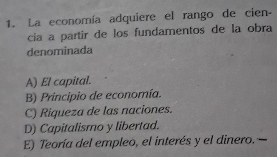 La economía adquiere el rango de cien-
cia a partir de los fundamentos de la obra
denominada
A) El capital.
B) Principio de economía.
C) Riqueza de las naciones.
D) Capitalismo y libertad.
E) Teoría del empleo, el interés y el dinero.—