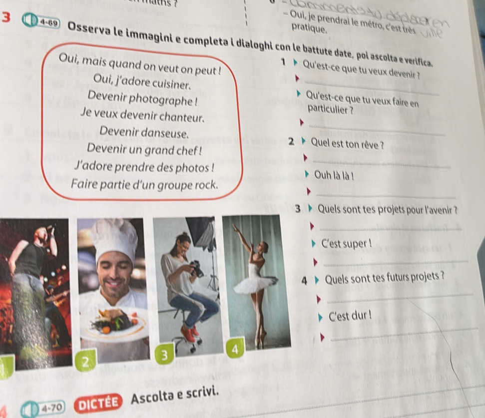 aths ? 
- Oui, je prendrai le métro, c'est très 
pratique. 
3 4-69 Osserva le immagini e completa i dialoghi con le battute date, poi ascolta e verifica. 
Oui, mais quand on veut on peut ! 
1 Qu'est-ce que tu veux devenir? 
Oui, j'adore cuisiner. _Qu'est-ce que tu veux faire en 
Devenir photographe ! particulier ? 
_ 
Je veux devenir chanteur. 
Devenir danseuse. Quel est ton rêve ? 
2 
_ 
Devenir un grand chef ! 
J’adore prendre des photos ! Ouh là là ! 
_ 
Faire partie d’un groupe rock. 
3 Quels sont tes projets pour l'avenir ? 
_ 
C'est super ! 
_ 
4 Quels sont tes futurs projets ? 
_ 
_ 
C'est dur ! 
4 
2 
3
4-70 DICTEE Ascolta e scrivi.