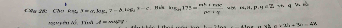 Cho log _95=a, log _47=b, log _23=c. Biết log _24175= (mb+nac)/pc+q  với m, n, p, q∈ Z và q là số 
nguyên tố. Tính A=mnpq·
h-2 a-41aa và a+2b+3c=48