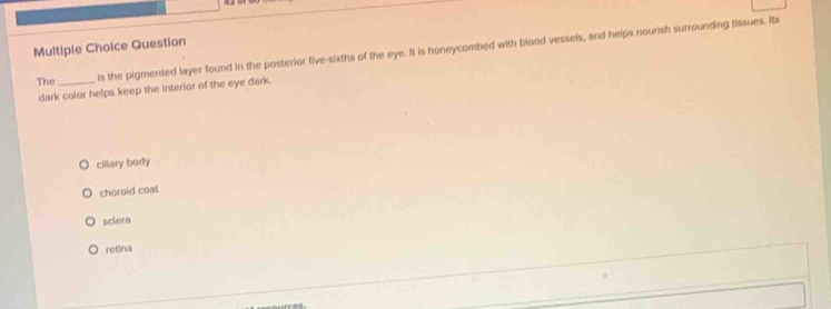 Question
The _is the pigmented layer found in the posterior five-sixths of the eye. It is honeycombed with blood vessels, and helps nourish surrounding fissues. Its
dark color helps keep the interior of the eye dark.
cillary body
choroid coal
sclera
retina