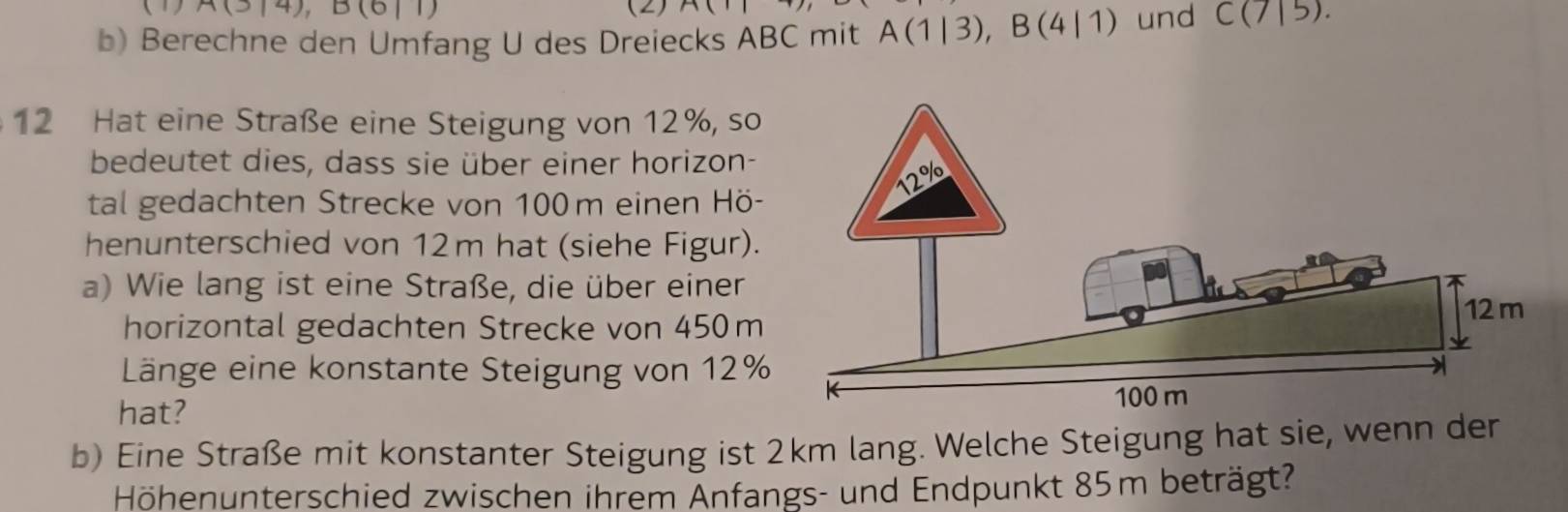 (1) A(3|4), (2) A(
b) Berechne den Umfang U des Dreiecks ABC mit A(1|3), B(4|1) und C(7|5). 
12 Hat eine Straße eine Steigung von 12%, so 
bedeutet dies, dass sie über einer horizon- 
tal gedachten Strecke von 100m einen Hö- 
henunterschied von 12m hat (siehe Figur). 
a) Wie lang ist eine Straße, die über einer 
horizontal gedachten Strecke von 450 m
Länge eine konstante Steigung von 12%
hat? 
b) Eine Straße mit konstanter Steigung ist 2km lang. Welche Steigung hat sie, wenn der 
Höhenunterschied zwischen ihrem Änfangs- und Endpunkt 85m beträgt?