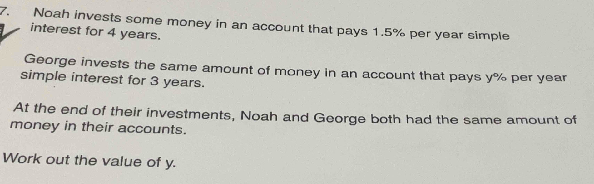 Noah invests some money in an account that pays 1.5% per year simple 
interest for 4 years. 
George invests the same amount of money in an account that pays y% per year
simple interest for 3 years. 
At the end of their investments, Noah and George both had the same amount of 
money in their accounts. 
Work out the value of y.