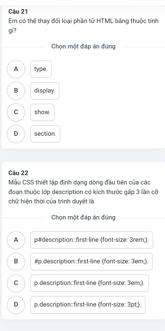 Em có thể thay đổi loại phần tử HTML bằng thuộc tính
gì?
Chọn một đáp án đúng
A type.
B display.
C show.
D section.
Câu 22
Mẫu CSS thiết lập định dạng dòng đầu tiên của các
đoạn thuộc lớp description có kích thước gấp 3 lần cỡ
chữ hiện thời của trình duyệt là
Chọn một đáp án đúng
A p#description::first-line font-size: 3rem;.
B #p.description::first-line font-size: 3em;.
C p.description::first-line font-size: 3em;.
D p.description::first-line font-size: 3pt;.