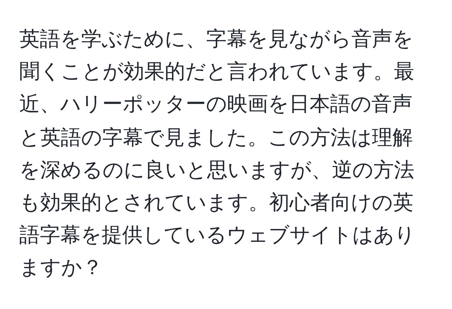 英語を学ぶために、字幕を見ながら音声を聞くことが効果的だと言われています。最近、ハリーポッターの映画を日本語の音声と英語の字幕で見ました。この方法は理解を深めるのに良いと思いますが、逆の方法も効果的とされています。初心者向けの英語字幕を提供しているウェブサイトはありますか？