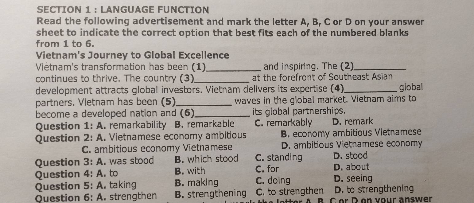 LANGUAGE FUNCTION
Read the following advertisement and mark the letter A, B, C or D on your answer
sheet to indicate the correct option that best fits each of the numbered blanks
from 1 to 6.
Vietnam's Journey to Global Excellence
Vietnam's transformation has been (1)_ and inspiring. The (2)_
continues to thrive. The country (3)_ at the forefront of Southeast Asian
development attracts global investors. Vietnam delivers its expertise (4)_ global
partners. Vietnam has been (5)_ waves in the global market. Vietnam aims to
become a developed nation and (6)_ its global partnerships.
Question 1: A. remarkability B. remarkable C. remarkably D. remark
Question 2: A. Vietnamese economy ambitious B. economy ambitious Vietnamese
C. ambitious economy Vietnamese D. ambitious Vietnamese economy
Question 3:A . was stood B. which stood C. standing D. stood
Question 4:A . to B. with C. for
D. about
Question 5:A . taking B. making C. doing D. seeing
Question 6:A .strengthen B. strengthening C. to strengthen D. to strengthening
B. C or D on vour answer