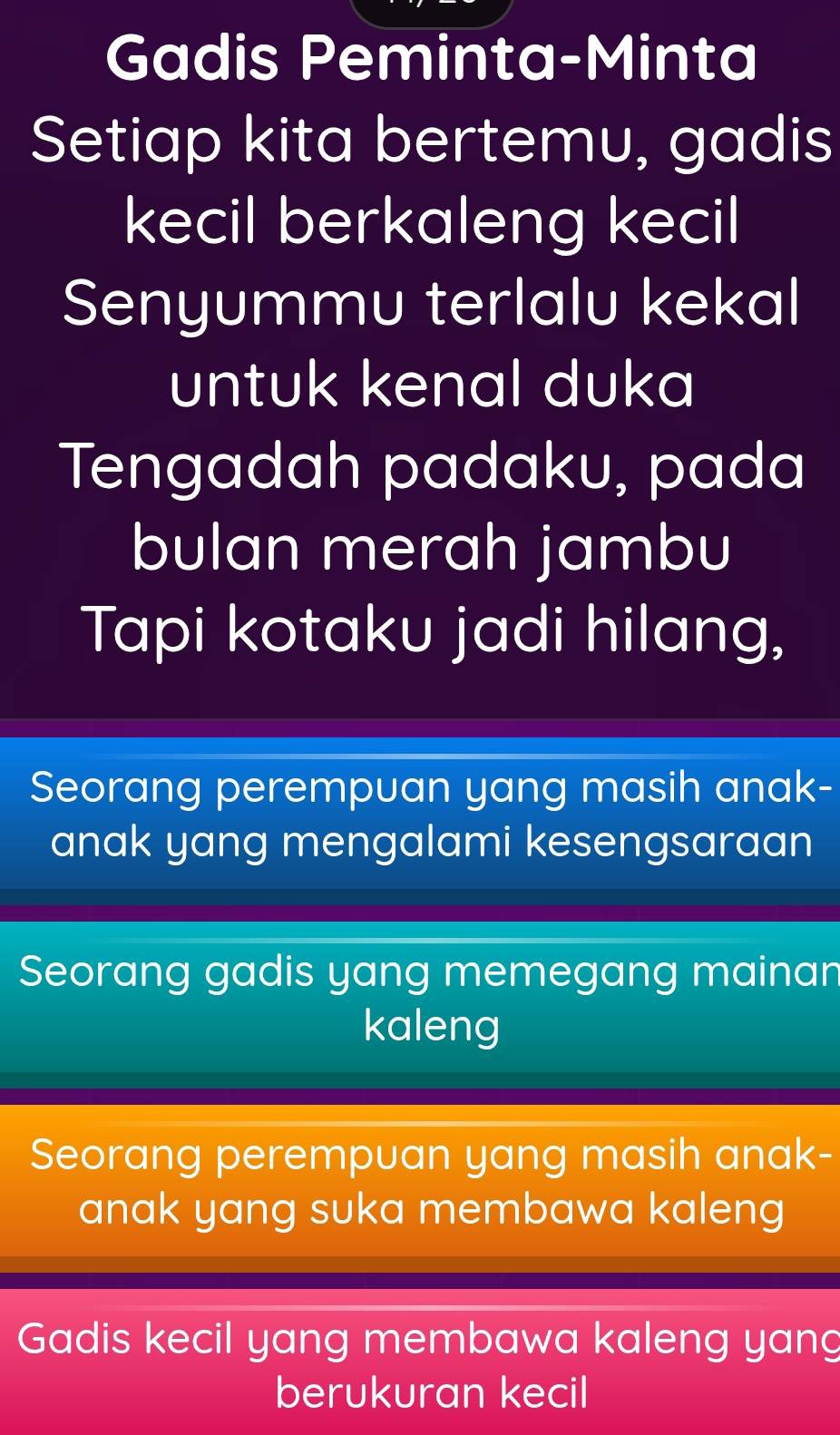 Gadis Peminta-Minta
Setiap kita bertemu, gadis
kecil berkaleng kecil
Senyummu terlalu kekal
untuk kenal duka
Tengadah padaku, pada
bulan merah jambu
Tapi kotaku jadi hilang,
Seorang perempuan yang masih anak-
anak yang mengalami kesengsaraan
Seorang gadis yang memegang mainan
kaleng
Seorang perempuan yang masih anak-
anak yang suka membawa kaleng
Gadis kecil yang membawa kaleng yang
berukuran kecil