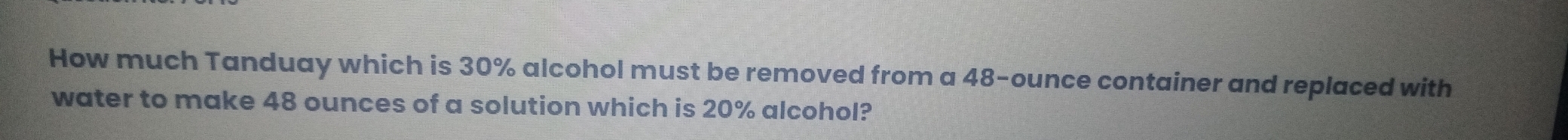 How much Tanduay which is 30% alcohol must be removed from a 48-ounce container and replaced with 
water to make 48 ounces of a solution which is 20% alcohol?