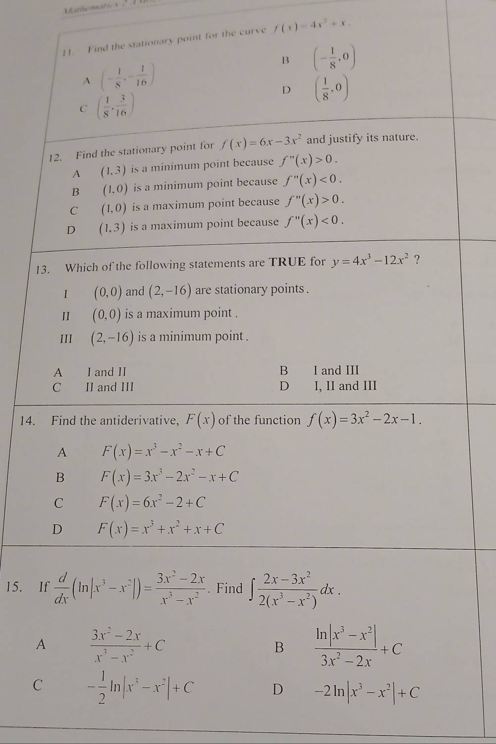 Mathematics 2 A
11. Find the stationary point for the curve f(x)=4x^2+x.
B (- 1/8 ,0)
A (- 1/8 ,- 1/16 )
D ( 1/8 ,0)
C ( 1/8 ·  3/16 )
12. Find the stationary point for f(x)=6x-3x^2 and justify its nature.
A (1,3) is a minimum point because f''(x)>0.
B (1,0) is a minimum point because f''(x)<0.
C (1,0) is a maximum point because f''(x)>0.
D (1,3) is a maximum point because f''(x)<0.
13. Which of the following statements are TRUE for y=4x^3-12x^2 ?
I (0,0) and (2,-16) are stationary points .
II (0,0) is a maximum point .
III (2,-16) is a minimum point .
A I and II B I and III
C II and III D I, II and III
14. Find the antiderivative, F(x) of the function f(x)=3x^2-2x-1.
A F(x)=x^3-x^2-x+C
B F(x)=3x^3-2x^2-x+C
C F(x)=6x^2-2+C
D F(x)=x^3+x^2+x+C
15. If  d/dx (ln |x^3-x^2|)= (3x^2-2x)/x^3-x^2 . Find ∈t  (2x-3x^2)/2(x^3-x^2) dx.
A  (3x^2-2x)/x^3-x^2 +C
B  (ln |x^3-x^2|)/3x^2-2x +C
C - 1/2 ln |x^3-x^2|+C
D -2ln |x^3-x^2|+C