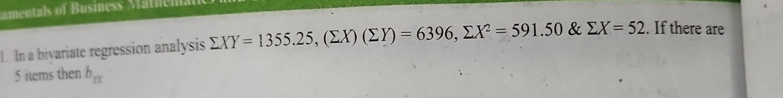 amentals of Business Mathen
1. In a bivariate regression analysis sumlimits XY=1355.25, (sumlimits X)(sumlimits Y)=6396, sumlimits X^2=591.50 & sumlimits X=52. If there are
5 items then b_1x