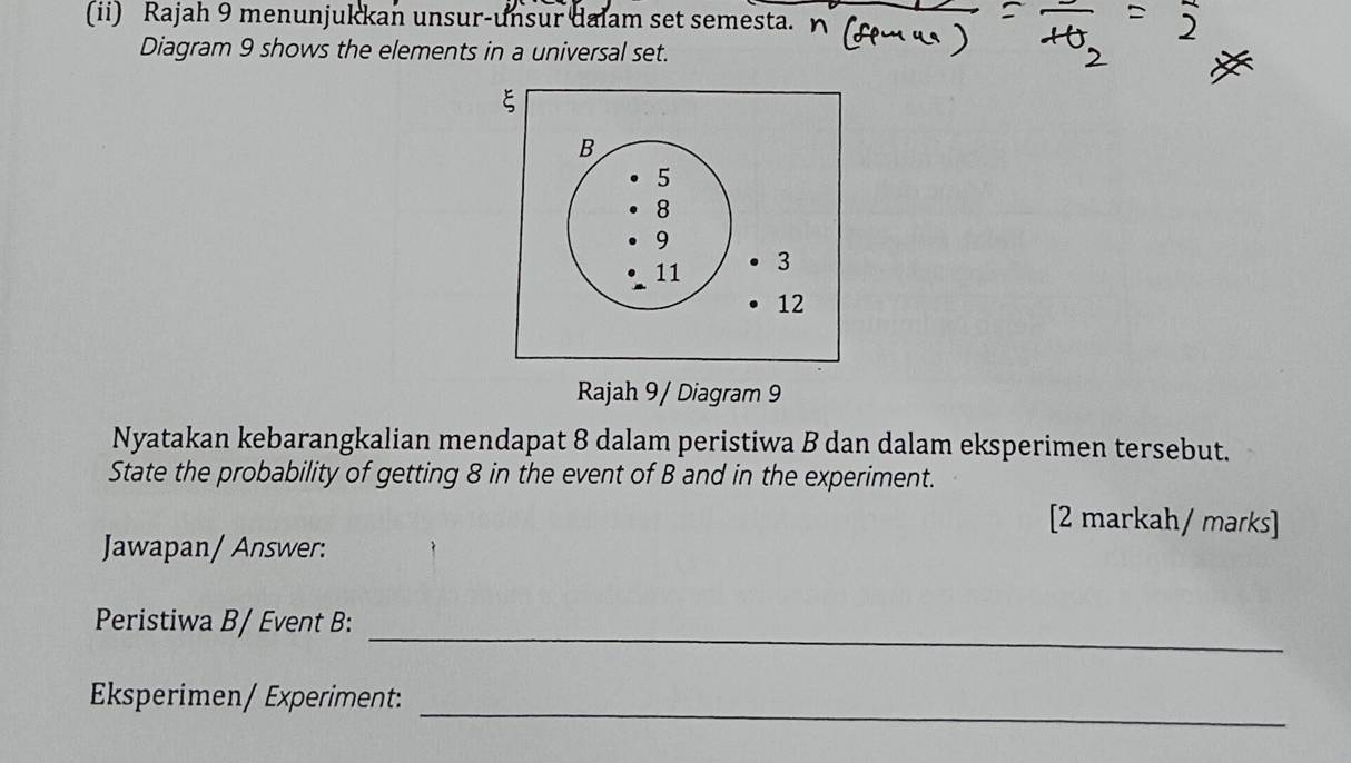 (ii) Rajah 9 menunjukkan unsur-unsur dalam set semesta. 
Diagram 9 shows the elements in a universal set. 
Rajah 9 / Diagram 9 
Nyatakan kebarangkalian mendapat 8 dalam peristiwa B dan dalam eksperimen tersebut. 
State the probability of getting 8 in the event of B and in the experiment. 
[2 markah/ marks] 
Jawapan/ Answer: 
_ 
Peristiwa B/ Event B: 
Eksperimen/ Experiment:_