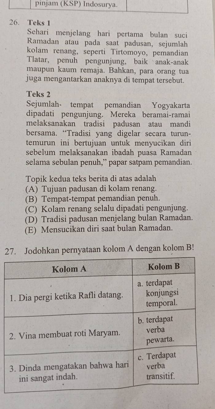 pinjam (KSP) Indosurya.
26. Teks 1
Sehari menjelang hari pertama bulan suci
Ramadan atau pada saat padusan, sejumlah
kolam renang, seperti Tirtomoyo, pemandian
Tlatar, penuh pengunjung, baik anak-anak
maupun kaum remaja. Bahkan, para orang tua
juga mengantarkan anaknya di tempat tersebut.
Teks 2
Sejumlah tempat pemandian Yogyakarta
dipadati pengunjung. Mereka beramai-ramai
melaksanakan tradisi padusan atau mandi
bersama. “Tradisi yang digelar secara turun-
temurun ini bertujuan untuk menyucikan diri
sebelum melaksanakan ibadah puasa Ramadan
selama sebulan penuh,” papar satpam pemandian.
Topik kedua teks berita di atas adalah
(A) Tujuan padusan di kolam renang.
(B) Tempat-tempat pemandian penuh.
(C) Kolam renang selalu dipadati pengunjung.
(D) Tradisi padusan menjelang bulan Ramadan.
(E) Mensucikan diri saat bulan Ramadan.
27. Jodohkan pernyataan kolom A dengan kolom B!