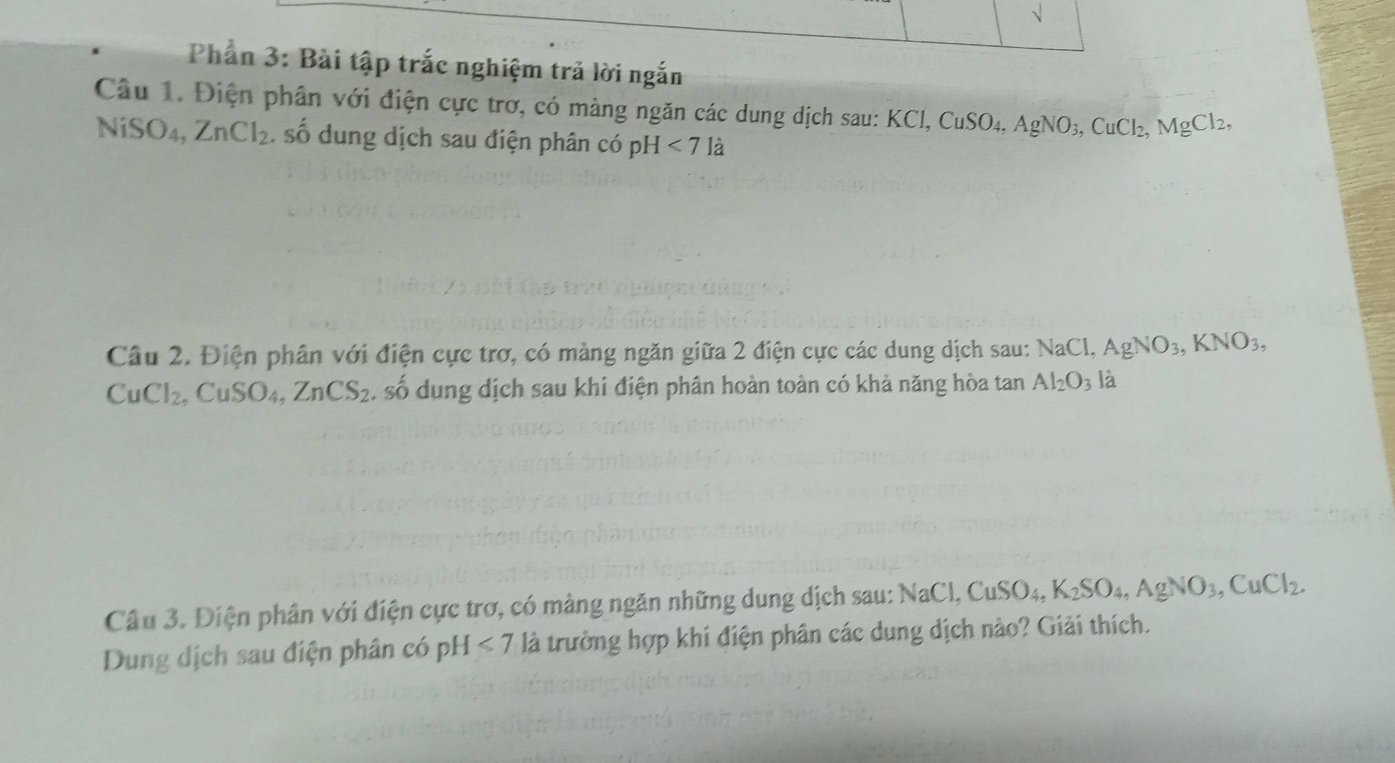 √ 
Phần 3: Bài tập trắc nghiệm trả lời ngắn 
Câu 1. Điện phân với điện cực trơ, có màng ngăn các dung dịch sau: I KCl, CuSO_4, AgNO_3, CuCl_2, MgCl_2, 
NiS O4, ZnCl_2. số dung dịch sau điện phân có pH <7la</tex> 
Câu 2. Điện phân với điện cực trợ, có màng ngăn giữa 2 điện cực các dung dịch sau: NaCl, AgNO_3, KNO_3,
CuCl_2, CuSO_4, ZnCS_2. số dung dịch sau khi điện phân hoàn toàn có khả năng hòa tan Al_2O_3 là 
Câu 3. Điện phân với điện cực trợ, có màng ngăn những dung dịch sau: NaCl, CuSO_4, K_2SO_4, AgNO_3, CuCl_2. 
Dung dịch sau điện phân có pH<7</tex> là trường hợp khi điện phân các dung địch nào? Giải thích.