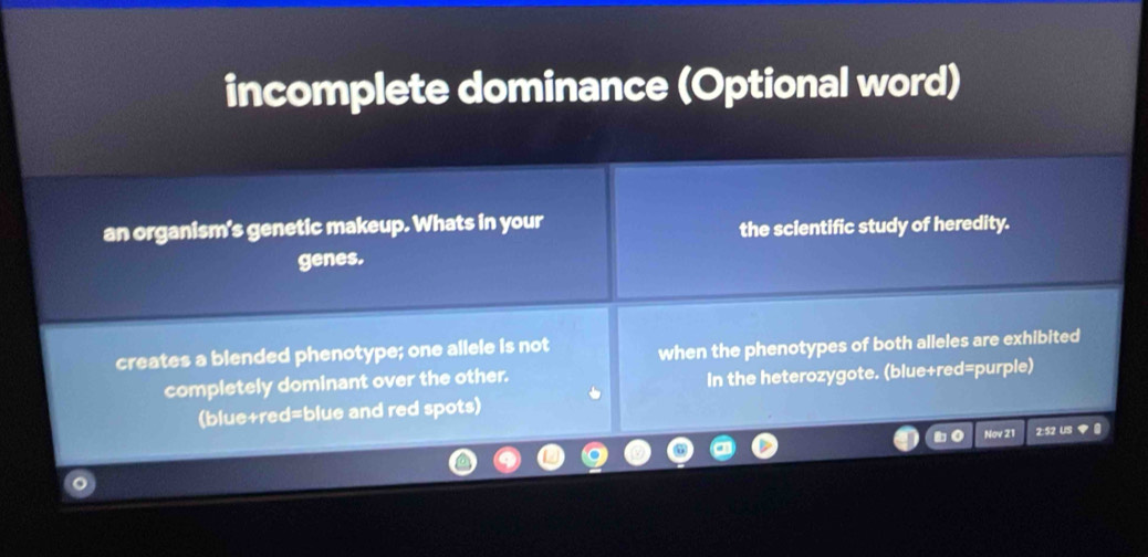 incomplete dominance (Optional word) 
an organism's genetic makeup. Whats in your 
the scientific study of heredity. 
genes. 
creates a blended phenotype; one allele is not when the phenotypes of both alleles are exhibited 
completely dominant over the other. 
in the heterozygote. (blue+red=purple) 
(blue+red=blue and red spots) 
Nơv 21 2:52 US