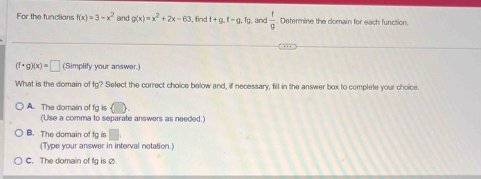 For the functions f(x)=3-x^2 and g(x)=x^2+2x-63 , find f+g, f-g, fg , and  f/g . Determine the domain for each function.
(f· g)(x)=□ (Simplify your answer.)
What is the domain of fg? Select the correct choice below and, if necessary, fill in the answer box to complete your choice.
A. The domain of fg is
(Use a comma to separate answers as needed.)
B. The domain of fg is □. 
(Type your answer in interval notation.)
C. The domain of fg is Ø.