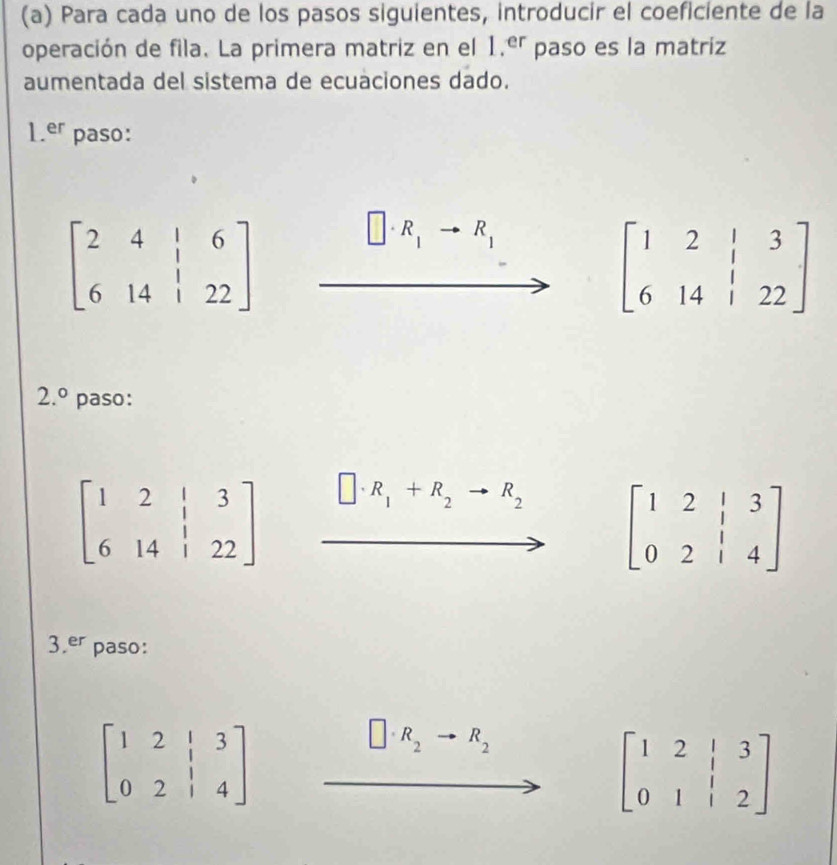 Para cada uno de los pasos siguientes, introducir el coeficiente de la 
operación de fila. La primera matriz en el 1.er paso es la matriz 
aumentada del sistema de ecuaciones dado.
1.er paso:
beginbmatrix 2&4&|&6 6&14&|&22endbmatrix
R_1 R_1
beginbmatrix 1&2&|&3 6&14&|&22endbmatrix
2.^circ  paso:
beginbmatrix 1&2&|&3 6&14&|&22endbmatrix
R_1+R_2to R_2 beginbmatrix 1&2&|&3 0&2&|&4endbmatrix
3.er paso:
beginbmatrix 1&2&|&3 0&2&|&4endbmatrix
R_2 R_2
beginbmatrix 1&2&|&3 0&1&|&2endbmatrix