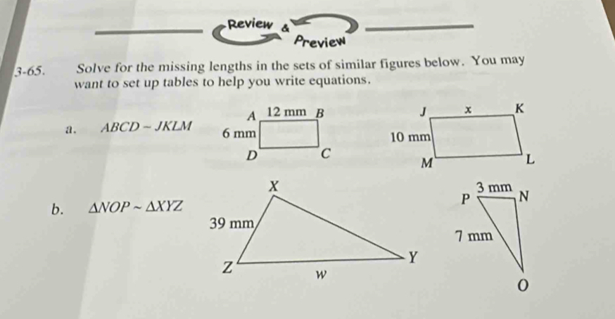 Review & 
Preview 
3-65. Solve for the missing lengths in the sets of similar figures below. You may 
want to set up tables to help you write equations. 

a. ABCDsim JKLM
3 mm
b. △ NOPsim △ XYZ P N
7 mm