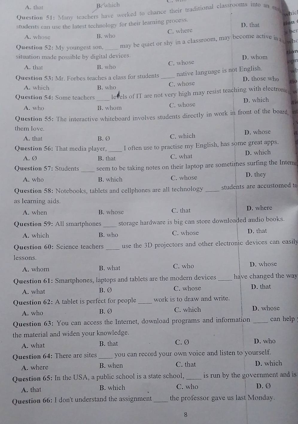 A. that
B. which
Question 51: Many teachers have worked to chance their traditional classrooms into an em
which
students can use the latest technology for their learning process. D. that tion (
A. whose B. who C. where
s ber
Question 52: My youngest son, _may be quiet or shy in a classroom, may become active in a w h
tion
situation made possible by digital devices.
D. whom
A. that B. who C. whose
opn
Question 53: Mr. Forbes teaches a class for students _native language is not English. wh
D. those who
A. which B. who C. whose tio
_
Question 54: Some teachers levels of IT are not very high may resist teaching with electroni  w
D. which ti(
A. who B. whom C. whose
Question 55: The interactive whiteboard involves students directly in work in front of the board  
them love.
A. that B. Ø C. which D. whose
Question 56: That media player,_ I often use to practise my English, has some great apps.
D. which
A. Ø B. that C. what
_
Question 57: Students seem to be taking notes on their laptop are sometimes surfing the Intem.
A. who B. which C. whose D. they
Question 58: Notebooks, tablets and cellphones are all technology _students are accustomed to
as learning aids.
A. when B. whose C. that D. where
Question 59: All smartphones _storage hardware is big can store downloaded audio books.
A. which B. who C. whose
D. that
Question 60: Science teachers _use the 3D projectors and other electronic devices can easily
lessons.
A. whom B. what C. who
D. whose
Question 61: Smartphones, laptops and tablets are the modern devices _have changed the way
A. what B. Ø C. whose D. that
Question 62: A tablet is perfect for people _work is to draw and write.
C. which
A. who B. Ø D. whose
Question 63: You can access the Internet, download programs and information _ can help  !
the material and widen your knowledge.
A. what B. that C. Ø
D. who
Question 64: There are sites _you can record your own voice and listen to yourself.
A. where B. when C. that D. which
Question 65: In the USA, a public school is a state school, _is run by the government and is 
A. that B. which C. who D. O
Question 66: I don't understand the assignment _the professor gave us last Monday.
8