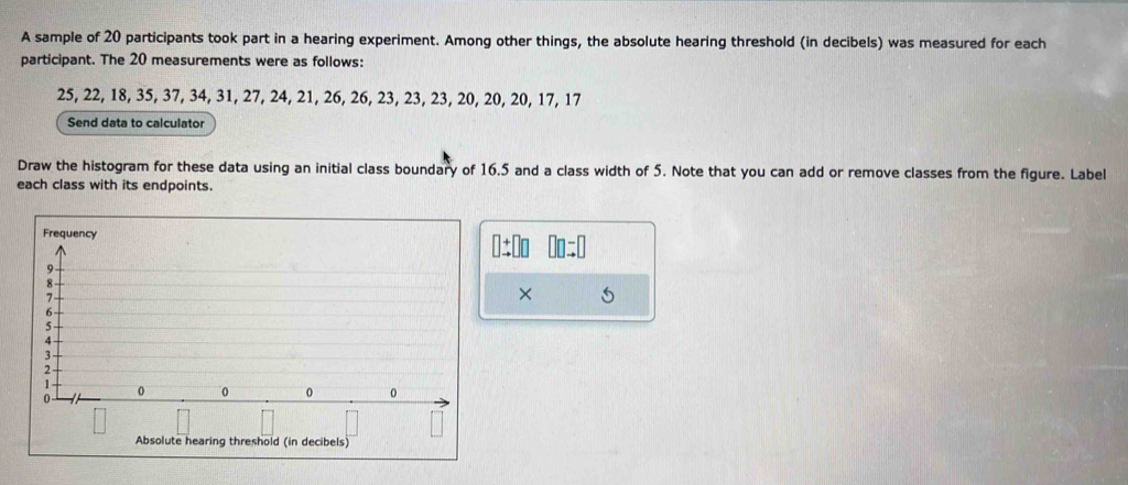 A sample of 20 participants took part in a hearing experiment. Among other things, the absolute hearing threshold (in decibels) was measured for each 
participant. The 20 measurements were as follows:
25, 22, 18, 35, 37, 34, 31, 27, 24, 21, 26, 26, 23, 23, 23, 20, 20, 20, 17, 17
Send data to calculator 
Draw the histogram for these data using an initial class boundary of 16.5 and a class width of 5. Note that you can add or remove classes from the figure. Label 
each class with its endpoints. 
: 
× 
Absolute hearing threshold (in decibels)