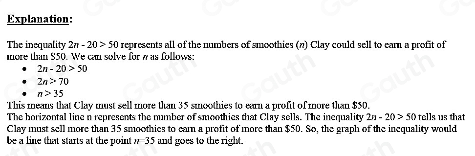 Explanation: 
The inequality 2n-20>50 represents all of the numbers of smoothies (n) Clay could sell to earn a profit of 
more than $50. We can solve for n as follows:
2n-20>50
2n>70
n>35
This means that Clay must sell more than 35 smoothies to earn a profit of more than $50. 
The horizontal line n represents the number of smoothies that Clay sells. The inequality 2n-20>50 tells us that 
Clay must sell more than 35 smoothies to earn a profit of more than $50. So, the graph of the inequality would 
be a line that starts at the point n=35 and goes to the right.