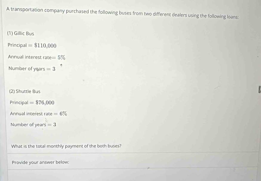 A transportation company purchased the following buses from two different dealers using the following loans: 
(1) Gillic Bus 
Principal =$110,000
Annual interest rate =5%
Number of years =3

(2) Shuttle Bus 
Principal =$76,000
Annual interest rate =6%
Number of years =3
What is the total monthly payment of the both buses? 
Provide your answer below: