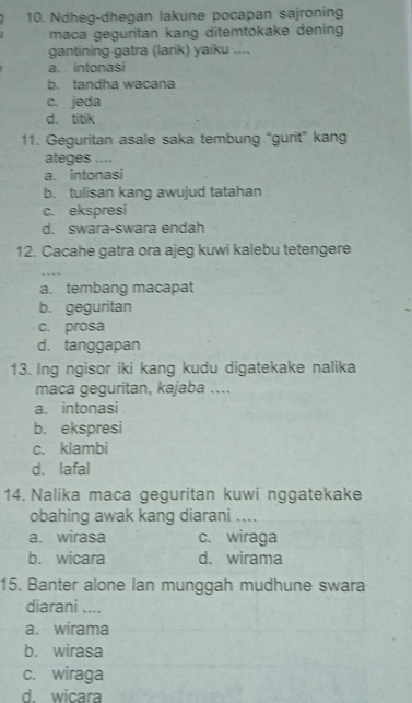 Ndheg-dhegan lakune pocapan sajroning
maca geguritan kang ditemtokake dening
gantining gatra (larik) yaiku ....
a. intonasi
b. tandha wacana
c. jeda
d. titik
11. Geguritan asale saka tembung “gurit” kang
ateges ....
a. intonasi
b. tulisan kang awujud tatahan
c. ekspresi
d. swara-swara endah
12. Cacahe gatra ora ajeg kuwi kalebu tetengere
a. tembang macapat
b. geguritan
c. prosa
d. tanggapan
13. Ing ngisor iki kang kudu digatekake nalika
maca geguritan, kajaba ....
a. intonasi
b. ekspresi
c. klambi
d. lafal
14. Nalika maca geguritan kuwi nggatekake
obahing awak kang diarani ....
a. wirasa c. wiraga
b. wicara d. wirama
15. Banter alone lan munggah mudhune swara
diarani ....
a. wirama
b. wirasa
c. wiraga
d. wicara