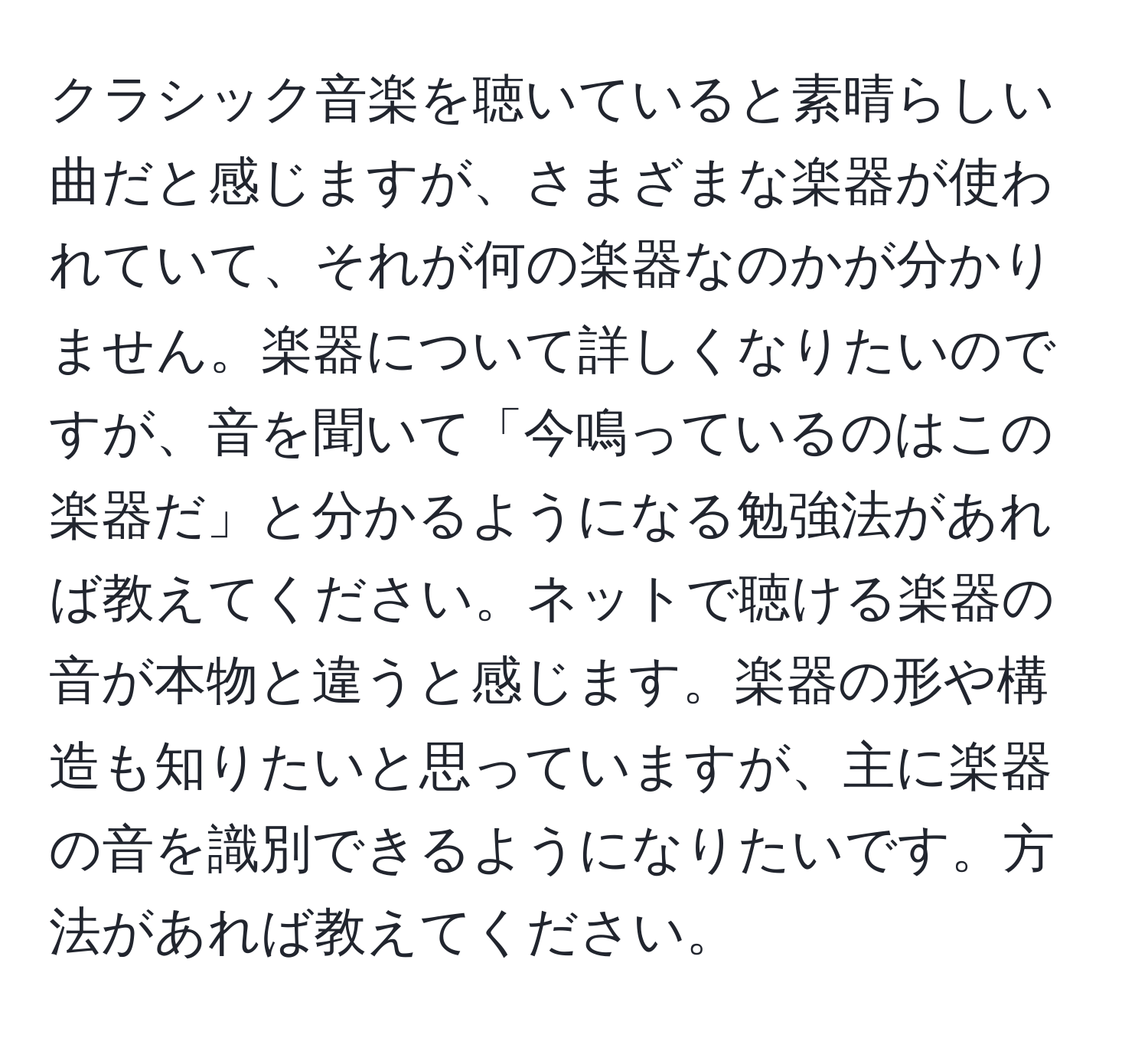 クラシック音楽を聴いていると素晴らしい曲だと感じますが、さまざまな楽器が使われていて、それが何の楽器なのかが分かりません。楽器について詳しくなりたいのですが、音を聞いて「今鳴っているのはこの楽器だ」と分かるようになる勉強法があれば教えてください。ネットで聴ける楽器の音が本物と違うと感じます。楽器の形や構造も知りたいと思っていますが、主に楽器の音を識別できるようになりたいです。方法があれば教えてください。