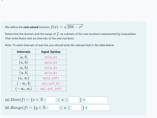 We define the real-valued function f(x)=sqrt(256-x^2)
Determine the domain and the range of f, as subsets of the real numbers represented by inequalities.
Also write these sets as intervals of the real numbers.
Note: To enter intervals of real line, you should write the relevant text in the table below.
(a) Dom(f)= x∈ R:□ ≤ x≤ □  =□
(b) Range(f)= y∈ R:□ ≤ x≤ □  =□