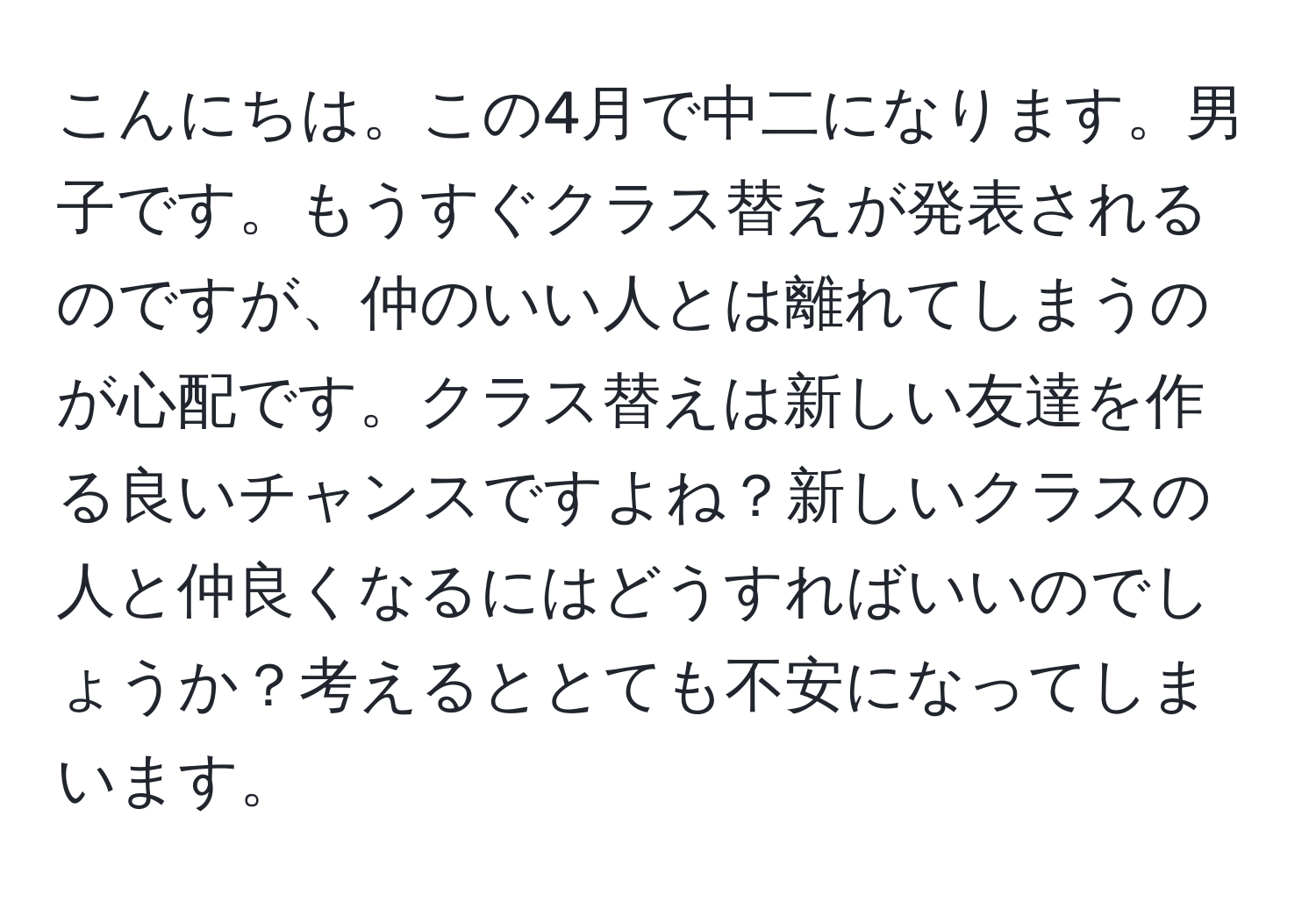 こんにちは。この4月で中二になります。男子です。もうすぐクラス替えが発表されるのですが、仲のいい人とは離れてしまうのが心配です。クラス替えは新しい友達を作る良いチャンスですよね？新しいクラスの人と仲良くなるにはどうすればいいのでしょうか？考えるととても不安になってしまいます。